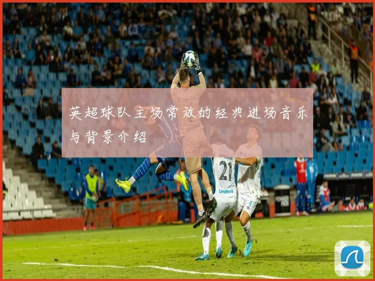 英超球队主场常放的经典进场音乐与背景介绍