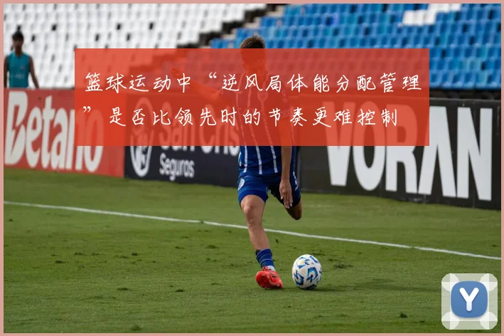 篮球运动中“逆风局体能分配管理”是否比领先时的节奏更难控制