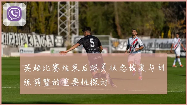 英超比赛结束后球员状态恢复与训练调整的重要性探讨